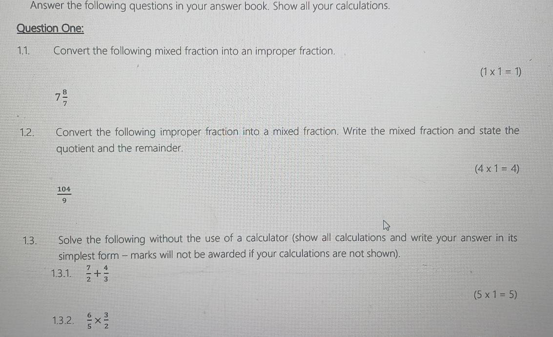 Answer the following questions in your answer book. Show all your calculations. 
Question One: 
1.1. Convert the following mixed fraction into an improper fraction.
(1* 1=1)
7 8/7 
1.2. Convert the following improper fraction into a mixed fraction. Write the mixed fraction and state the 
quotient and the remainder.
(4* 1=4)
 104/9 
1.3. Solve the following without the use of a calculator (show all calculations and write your answer in its 
simplest form - marks will not be awarded if your calculations are not shown). 
1.3.1.  7/2 + 4/3 
(5* 1=5)
1.3.2.  6/5 *  3/2 