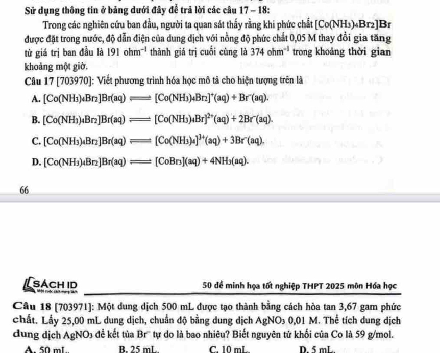 Sử dụng thông tin ở bảng dưới đây để trả lời các câu 17 - 18:
Trong các nghiên cứu ban đầu, người ta quan sát thấy rằng khi phức chất [Co(NH_3)_4Br_2]Br
được đặt trong nước, độ dẫn điện của dung dịch với nồng độ phức chất 0,05 M thay đổi gia tăng
từ giá trị ban đầu là 191ohm^(-1) thành giá trị cuối cùng là 374ohm^(-1) trong khoảng thời gian
khoảng một giờ.
Câu 17[703970] : Viết phương trình hóa học mô tả cho hiện tượng trên là
A. [Co(NH_3)_4Br_2]Br(aq)leftharpoons [Co(NH_3)_4Br_2]^+(aq)+Br^-(aq).
B. [Co(NH_3)_4Br_2]Br(aq)leftharpoons [Co(NH_3)_4Br]^2+(aq)+2Br^-(aq).
C. [Co(NH_3)_4Br_2]Br(aq)leftharpoons [Co(NH_3)_4]^3+(aq)+3Br^-(aq).
D. [Co(NH_3)_4Br_2]Br(aq)leftharpoons [CoBr_3](aq)+4NH_3(aq).
66
SÁCH ID 50 để minh họa tốt nghiệp THPT 2025 môn Hóa học
Mội cuộc cách mạng tách
Câu 18 [703971]: Một dung dịch 500 mL được tạo thành bằng cách hòa tan 3,67 gam phức
chất. Lấy 25,00 mL dung dịch, chuẩn độ bằng dung dịch AgNO_30,01 E M. Thể tích dung dịch
dung dịch AgNO3 đề kết tủa Br¯ tự do là bao nhiêu? Biết nguyên tử khối của Co là 59 g/mol.
A. 50 mL B. 25 mL. C. 10 mL. D. 5 mL.