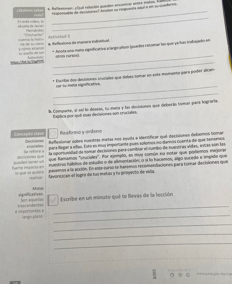 ¿Quieres saber c. Reflexionen: ¿Qué relación pueden encontrar entre metas, habitus
más?
_
responsable de decisiones? Anoten su respuesta aquí o en su cuaderno.
En este video, la
abuela de Javier
Hernández
_
''Chicharito''
cuenta la histo- Actividad 2
ria de su nieto a. Reflexiona de manera individual.
su sueño de ser Anota una meta significativa a largo plazo (puedes retomar las que ya has trabajado en
y cómo alcanzó
futbolista: _otros cursos).
https://bit.ly/2SgPFPE_
Escribe dos decisiones cruciales que debes tomar en este momento para poder alcan-
_zar tu meta significativa.
_
b. Comparte, si así lo deseas, tu meta y las decisiones que deberás tomar para lograrla.
Explica por qué esas decisiones son cruciales.
Concepto clave Reafirmo y ordeno
Decisiones Reflexionar sobre nuestras metas nos ayuda a identificar qué decisiones debemos tomar
Se refiere a para llegar a ellas. Esto es muy importante pues solemos no darnos cuenta de que tenemos
cruciales.
decisiones que la oportunidad de tomar decisiones para cambiar el rumbo de nuestras vidas, estas son las
pueden tener un que Ilamamos “cruciales”. Por ejemplo, es muy común no notar que podemos mejorar
fuerte impacto en nuestros hábitos de estudio o de alimentación; o si lo hacemos, algo sucede e impide que
lo que se quiere pasemos a la acción. En este curso te haremos recomendaciones para tomar decisiones que
realizar. favorezcan el logro de tus metas y tu proyecto de vida.
Metas
significativas.
Son aquellas Escribe en un minuto qué te Ilevas de la lección
trascendentes_
e importantes a
largo plazo.
_
_
_
_
Conshwte
www.scms.gob.mx/c