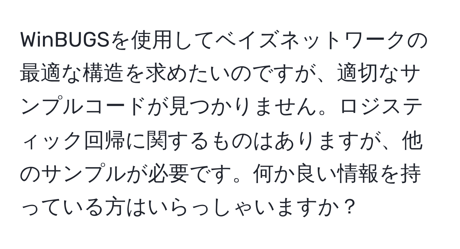 WinBUGSを使用してベイズネットワークの最適な構造を求めたいのですが、適切なサンプルコードが見つかりません。ロジスティック回帰に関するものはありますが、他のサンプルが必要です。何か良い情報を持っている方はいらっしゃいますか？