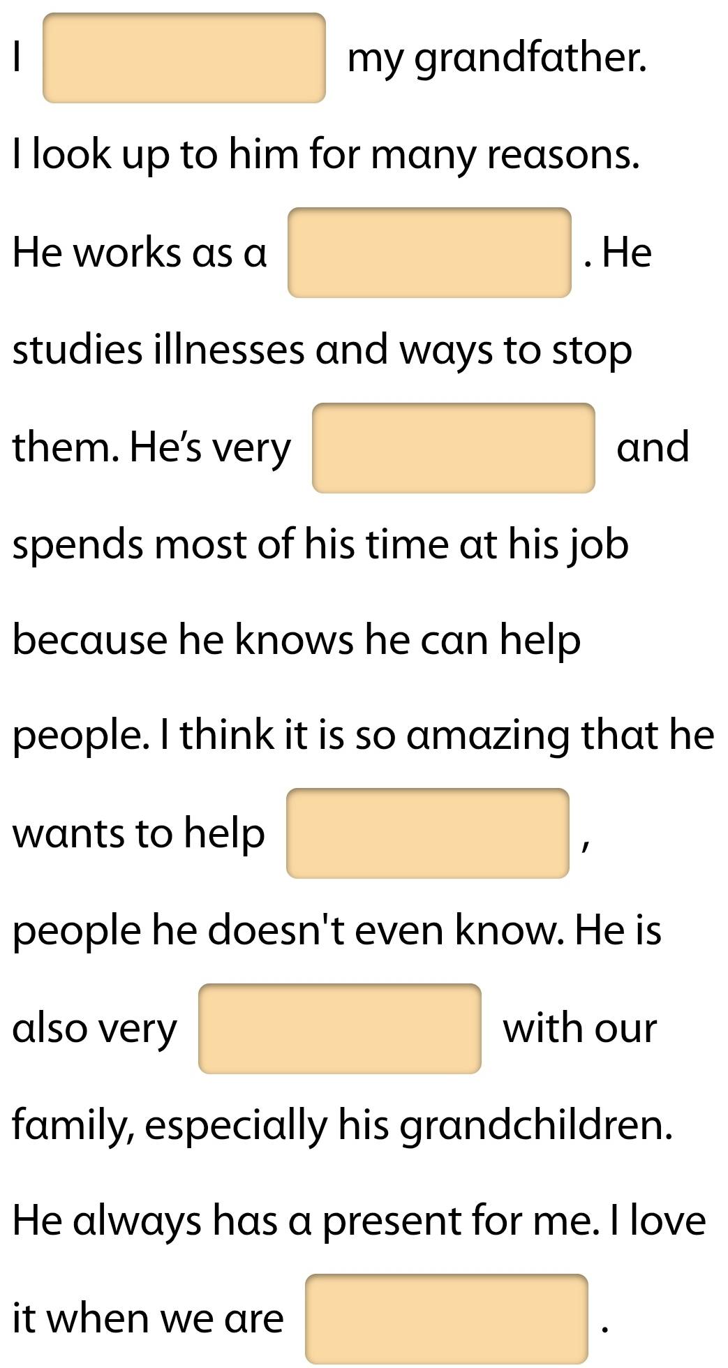 my grandfather. 
I look up to him for many reasons. 
He works as a . He 
studies illnesses and ways to stop 
them. He's very and 
spends most of his time at his job 
because he knows he can help 
people. I think it is so amazing that he 
wants to help 
1 
people he doesn't even know. He is 
also very with our 
family, especially his grandchildren. 
He always has a present for me. I love 
it when we are