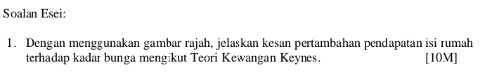 Soalan Esei: 
1. Dengan menggunakan gambar rajah, jelaskan kesan pertambahan pendapatan isi rumah 
terhadap kadar bunga mengikut Teori Kewangan Keynes. [10M]