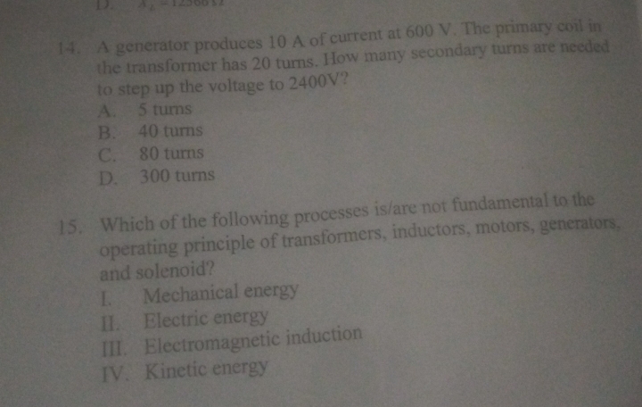 A
14. A generator produces 10 A of current at 600 V. The primary coil in
the transformer has 20 turns. How many secondary turns are needed
to step up the voltage to 2400V?
A. 5 turns
B. 40 turns
C. 80 turns
D. 300 turns
15. Which of the following processes is/are not fundamental to the
operating principle of transformers, inductors, motors, generators,
and solenoid?
I. Mechanical energy
II. Electric energy
III. Electromagnetic induction
IV. Kinetic energy