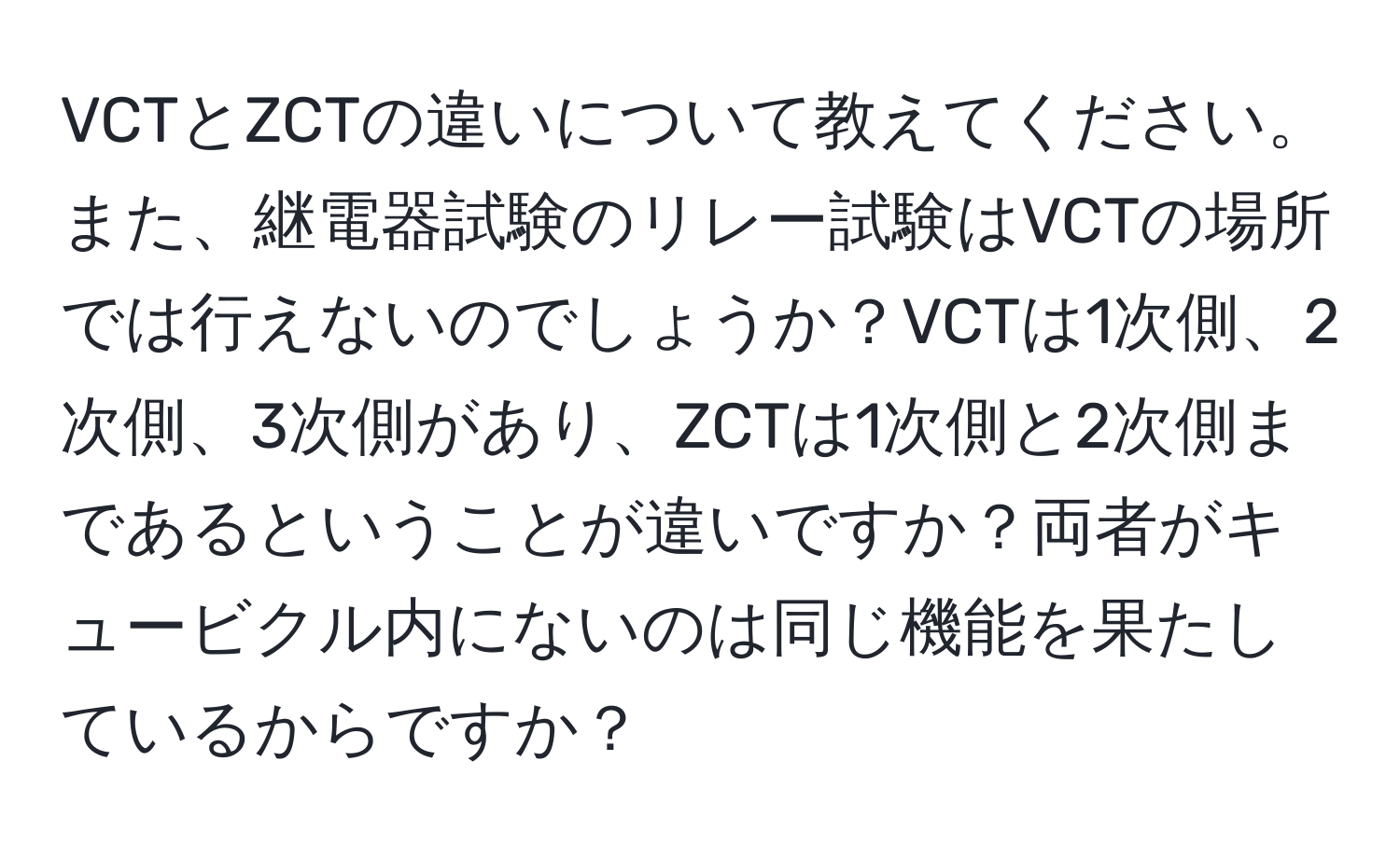 VCTとZCTの違いについて教えてください。また、継電器試験のリレー試験はVCTの場所では行えないのでしょうか？VCTは1次側、2次側、3次側があり、ZCTは1次側と2次側まであるということが違いですか？両者がキュービクル内にないのは同じ機能を果たしているからですか？