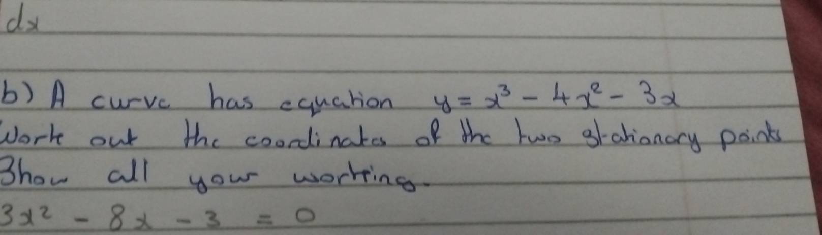 A curvc has equation y=x^3-4x^2-3x
work out the coordinakes of the two grahionary points 
Bhow all your worring.
3x^2-8x-3=0