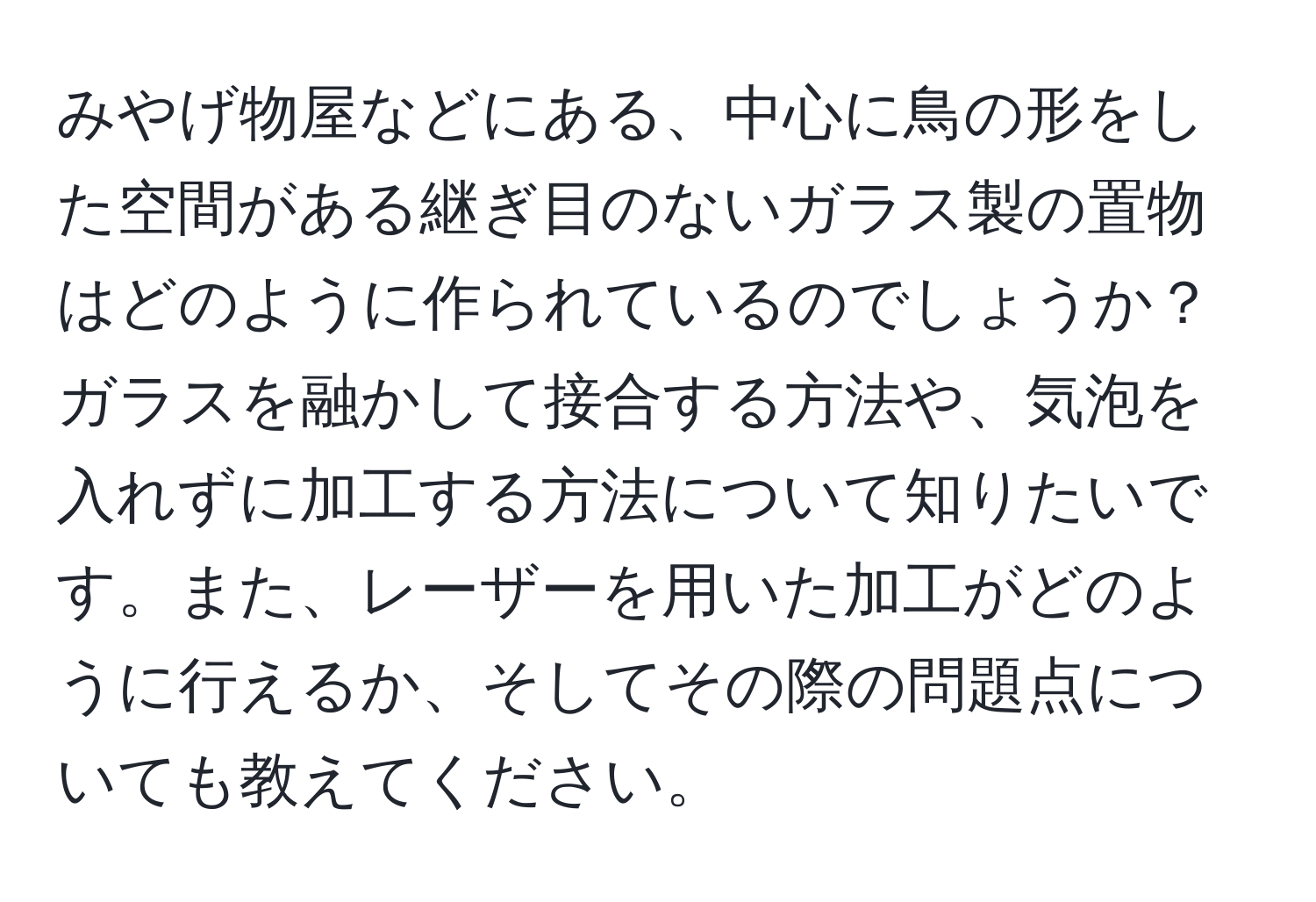 みやげ物屋などにある、中心に鳥の形をした空間がある継ぎ目のないガラス製の置物はどのように作られているのでしょうか？ガラスを融かして接合する方法や、気泡を入れずに加工する方法について知りたいです。また、レーザーを用いた加工がどのように行えるか、そしてその際の問題点についても教えてください。
