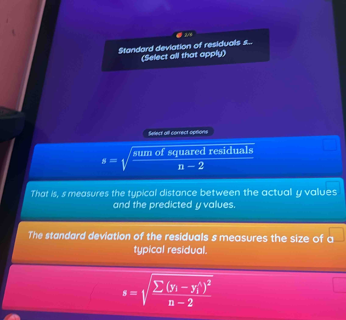 2/6 
Standard deviation of residuals s... 
(Select all that apply) 
Select all correct options
s=sqrt(frac sumofsquaredresidu)n-2 als 
That is, s measures the typical distance between the actual y values 
and the predicted yvalues. 
The standard deviation of the residuals s measures the size of a^(□)
typical residual.
s=sqrt(frac sumlimits (y_i)-y_i^((wedge))^2)n-2