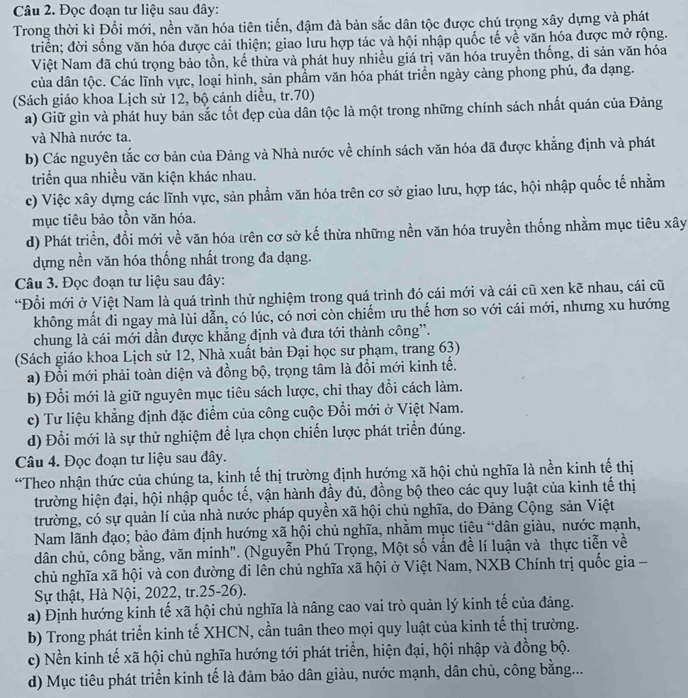 Đọc đoạn tư liệu sau đây:
Trong thời kì Đổi mới, nền văn hóa tiên tiến, đậm đà bản sắc dân tộc được chú trọng xây dựng và phát
triển; đời sống văn hóa được cải thiện; giao lưu hợp tác và hội nhập quốc tế về văn hóa được mở rộng.
Việt Nam đã chú trọng bảo tồn, kế thừa và phát huy nhiều giá trị văn hóa truyền thống, di sản văn hóa
của dân tộc. Các lĩnh vực, loại hình, sản phầm văn hóa phát triển ngày càng phong phú, đa dạng.
(Sách giáo khoa Lịch sử 12, bộ cánh diều, tr.70)
a) Giữ gìn và phát huy bản sắc tốt đẹp của dân tộc là một trong những chính sách nhất quán của Đảng
và Nhà nước ta.
b) Các nguyên tắc cơ bản của Đảng và Nhà nước về chính sách văn hóa đã được khẳng định và phát
triển qua nhiều văn kiện khác nhau.
c) Việc xây dựng các lĩnh vực, sản phẩm văn hóa trên cơ sở giao lưu, hợp tác, hội nhập quốc tế nhằm
mục tiêu bảo tồn văn hóa.
d) Phát triển, đổi mới về văn hóa trên cơ sở kế thừa những nền văn hóa truyền thống nhằm mục tiêu xây
dựng nền văn hóa thống nhất trong đa dạng.
Câu 3. Đọc đoạn tư liệu sau đây:
“Đổi mới ở Việt Nam là quá trình thử nghiệm trong quá trình đó cái mới và cái cũ xen kẽ nhau, cái cũ
không mất đi ngay mà lùi dẫn, có lúc, có nơi còn chiếm ưu thế hơn so với cái mới, nhưng xu hướng
chung là cái mới dần được khẳng định và đưa tới thành công”.
(Sách giáo khoa Lịch sử 12, Nhà xuất bản Đại học sư phạm, trang 63)
a) Đồi mới phải toàn diện và đồng bộ, trọng tâm là đồi mới kinh tế.
b) Đổi mới là giữ nguyên mục tiêu sách lược, chỉ thay đổi cách làm.
c) Tư liệu khẳng định đặc điểm của công cuộc Đổi mới ở Việt Nam.
d) Đổi mới là sự thử nghiệm để lựa chọn chiến lược phát triển đúng.
Câu 4. Đọc đoạn tư liệu sau đây.
“Theo nhận thức của chúng ta, kinh tế thị trường định hướng xã hội chủ nghĩa là nền kinh tế thị
trường hiện đại, hội nhập quốc tế, vận hành đầy đủ, đồng bộ theo các quy luật của kinh tế thị
trường, có sự quản lí của nhà nước pháp quyền xã hội chủ nghĩa, do Đảng Cộng sản Việt
Nam lãnh đạo; bảo đảm định hướng xã hội chủ nghĩa, nhằm mục tiêu “dân giàu, nước mạnh,
dân chủ, công bằng, văn minh". (Nguyễn Phú Trọng, Một số vấn đề lí luận và thực tiễn về
chủ nghĩa xã hội và con đường đi lên chủ nghĩa xã hội ở Việt Nam, NXB Chính trị quốc gia -
Sự thật, Hà Nội, 2022, tr.25-26).
a) Định hướng kinh tế xã hội chủ nghĩa là nâng cao vai trò quản lý kinh tế của đảng.
b) Trong phát triển kinh tế XHCN, cần tuân theo mọi quy luật của kinh tế thị trường.
c) Nền kinh tế xã hội chủ nghĩa hướng tới phát triển, hiện đại, hội nhập và đồng bộ.
d) Mục tiêu phát triển kinh tế là đảm bảo dân giàu, nước mạnh, dân chủ, công bằng....