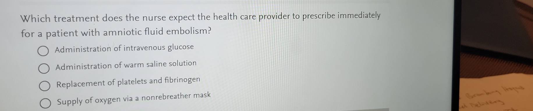 Which treatment does the nurse expect the health care provider to prescribe immediately
for a patient with amniotic fluid embolism?
Administration of intravenous glucose
Administration of warm saline solution
Replacement of platelets and fibrinogen
Supply of oxygen via a nonrebreather mask