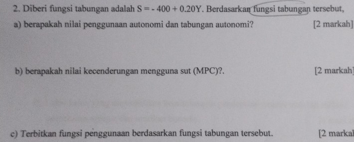 Diberi fungsi tabungan adalah S=-400+0.20Y. Berdasarkan fungsi tabungan tersebut, 
a) berapakah nilai penggunaan autonomi dan tabungan autonomi? [2 markah] 
b) berapakah nilai kecenderungan mengguna sut (MPC)?. [2 markah] 
c) Terbitkan fungsi penggunaan berdasarkan fungsi tabungan tersebut. [2 markal