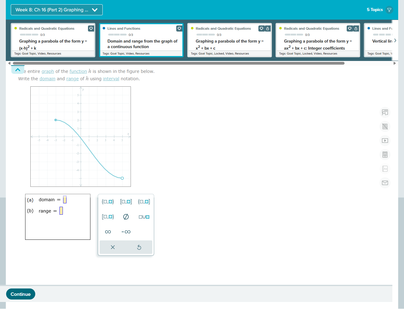 Week 8: Ch 16 (Part 2) Graphing 5 Topics 
Radicals and Quadratic Equations Lines and Functions Radicals and Quadratic Equations Radicals and Quadratic Equations Lines and Fu 
Graphing a parabola of the form y = Domain and range from the graph of Graphing a parabola of the form y = Graphing a parabola of the form y = Vertical lin
(x-h)^2+k
a continuous function
ax^2+bx+c :
x^2+bx+c Integer coefficients 
Tags: Goal Topic, Locked, Video, Resources 
a e entire graph of the function h is shown in the figure below. 
Write the domain and range of h using interval notation. 
(a) domain=□
(□ ,□ ) [□ ,□ ] (□ ,□ ]
(b) range=□
[□ ,□ ) =U= 
∞ -∞ 
5 
Continue