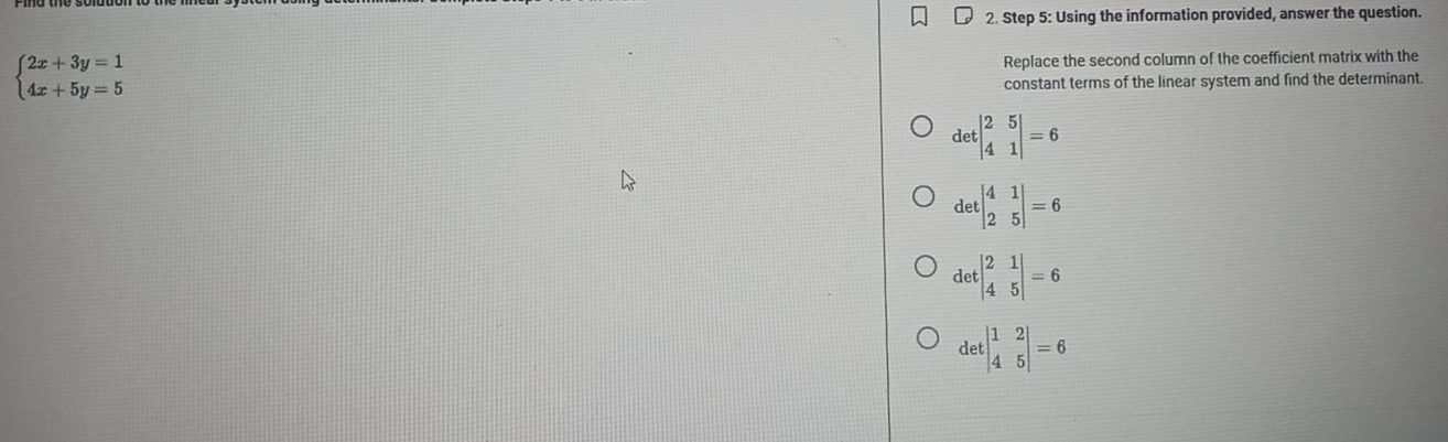 Using the information provided, answer the question.
beginarrayl 2x+3y=1 4x+5y=5endarray. Replace the second column of the coefficient matrix with the
constant terms of the linear system and find the determinant.
detbeginvmatrix 2&5 4&1endvmatrix =6
detbeginvmatrix 4&1 2&5endvmatrix =6
detbeginvmatrix 2&1 4&5endvmatrix =6
detbeginvmatrix 1&2 4&5endvmatrix =6