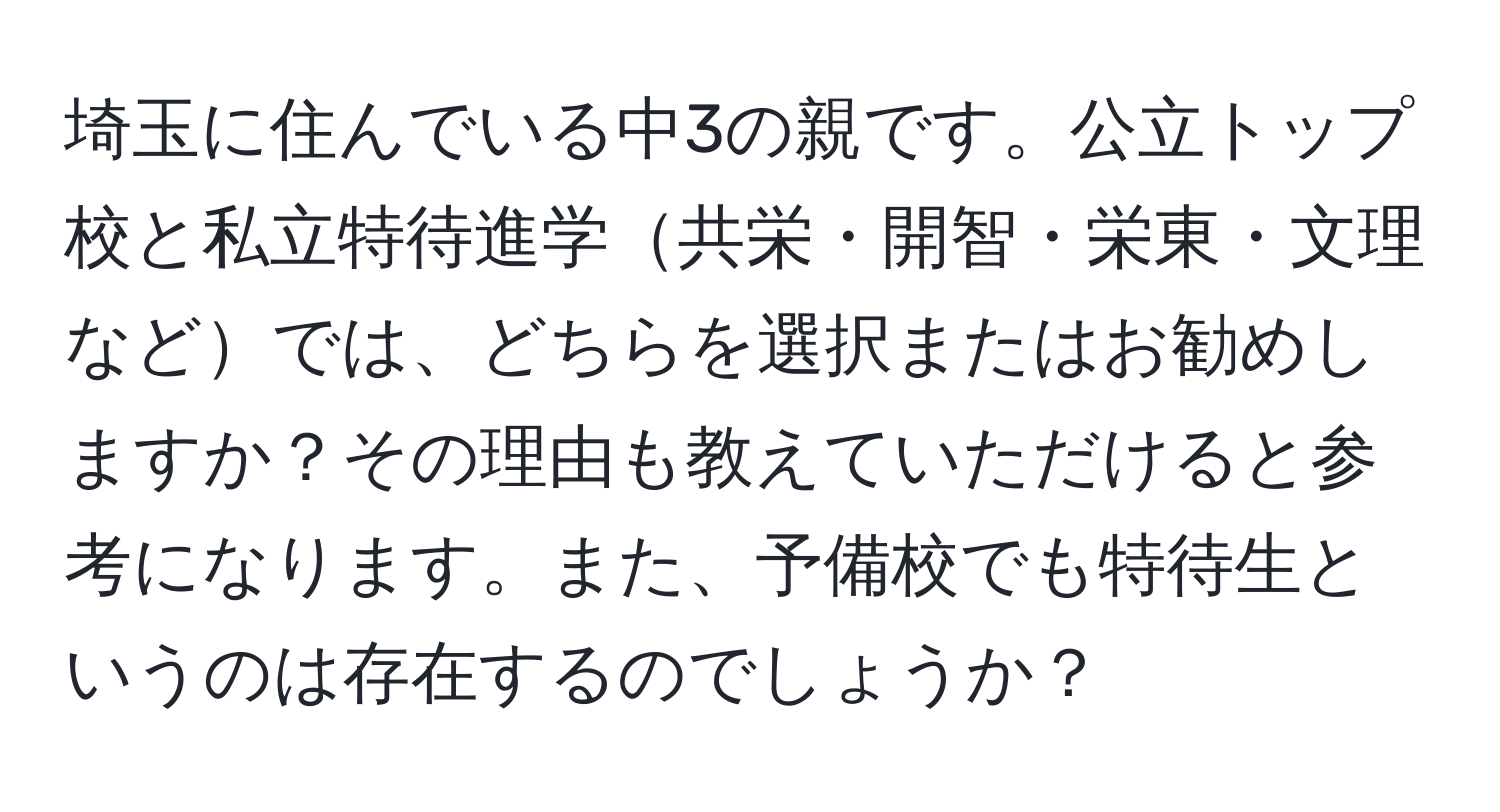 埼玉に住んでいる中3の親です。公立トップ校と私立特待進学共栄・開智・栄東・文理などでは、どちらを選択またはお勧めしますか？その理由も教えていただけると参考になります。また、予備校でも特待生というのは存在するのでしょうか？