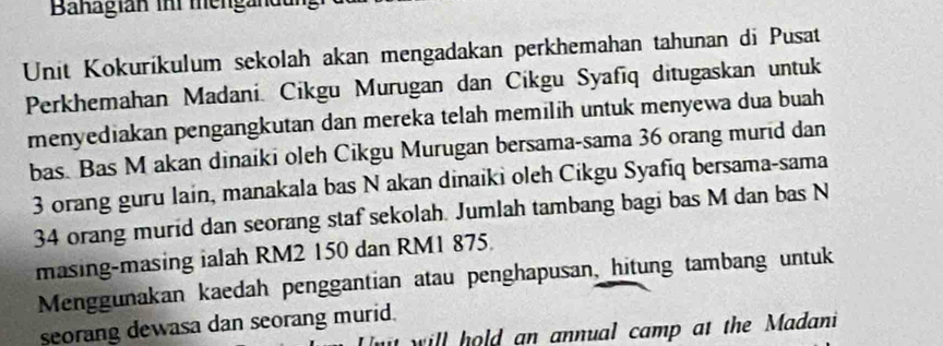 Banagian ihi mengändung 
Unit Kokuríkulum sekolah akan mengadakan perkhemahan tahunan di Pusat 
Perkhemahan Madani. Cikgu Murugan dan Cikgu Syafīq ditugaskan untuk 
menyediakan pengangkutan dan mereka telah memilih untuk menyewa dua buah 
bas. Bas M akan dinaiki oleh Cikgu Murugan bersama-sama 36 orang murid dan
3 orang guru lain, manakala bas N akan dinaiki oleh Cikgu Syafiq bersama-sama
34 orang murid dan seorang staf sekolah. Jumlah tambang bagi bas M dan bas N 
masing-masing ialah RM2 150 dan RM1 875. 
Menggunakan kaedah penggantian atau penghapusan, hitung tambang untuk 
seorang dewasa dan seorang murid. 
w ill hold an annual camp at the Madani