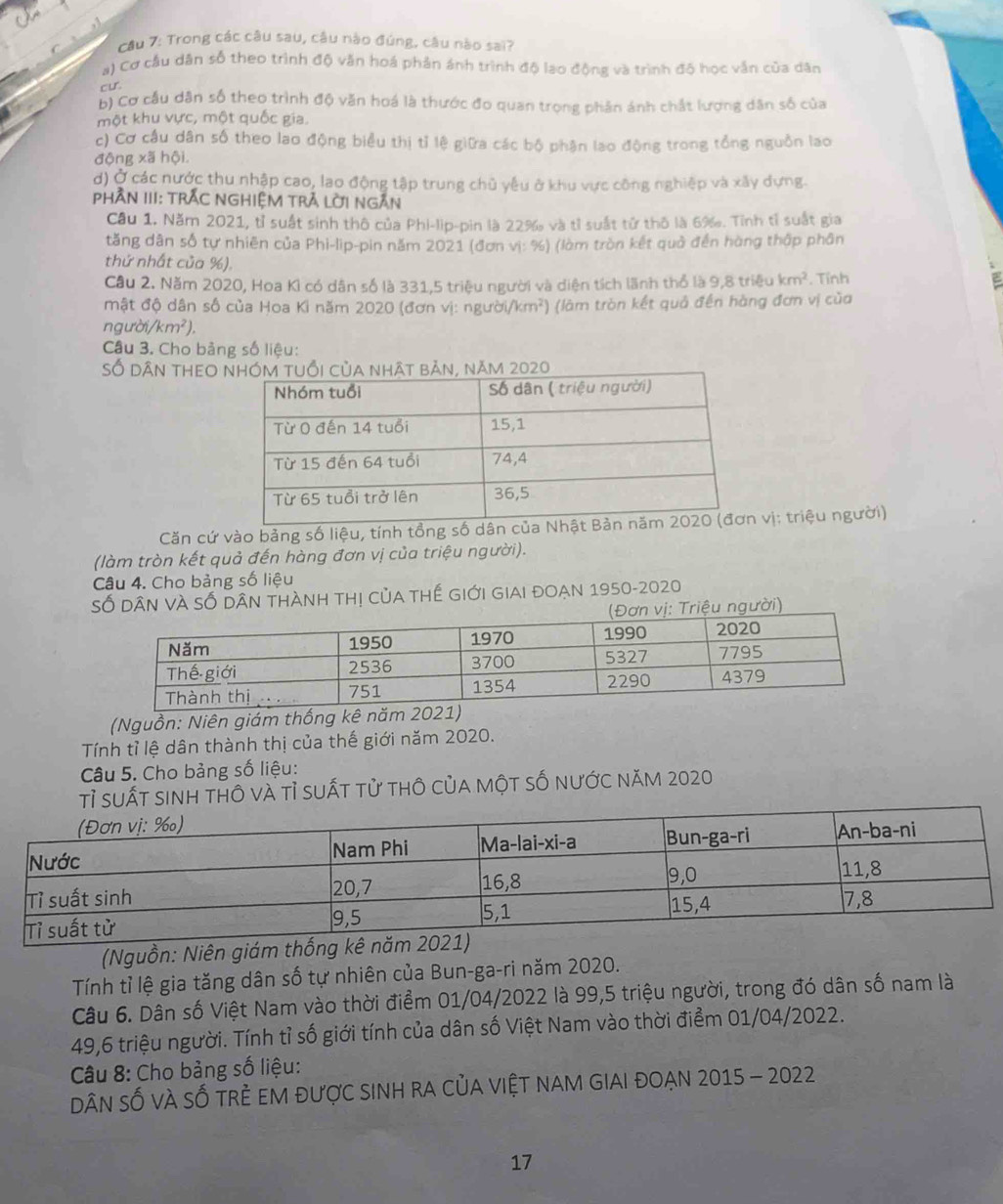 Cầu 7: Trong các câu sau, câu nào đúng, câu nào sai?
a) Cơ cầu dân số theo trình độ văn hoá phản ánh trình độ lạo động và trình độ học vẫn của dân
cur
b) Cơ cầu dân số theo trình độ văn hoá là thước đo quan trọng phản ánh chất lượng dân số của
một khu vực, một quốc gia.
c) Cơ cầu dân số theo lao động biểu thị tỉ lệ giữa các bộ phận lao động trong tổng nguồn lao
động xã hội.
d) Ở các nước thu nhập cao, lao động tập trung chủ yêu ở khu vực công nghiệp và xãy dựng.
PHầN III: TRẬC NGHiệM TrẬ Lời Ngắn
Cầu 1. Năm 2021, tỉ suất sinh thô của Phi-lip-pin là 22‰ và tỉ suất tử thô là 6‰. Tỉnh tỉ suất gia
tăng dân số tự nhiên của Phi-lip-pin năm 2021 (đơn vi: %) (lòm tròn kết quả đến hàng thập phân
thứ nhất của %).
Câu 2. Năm 2020, Hoa Kì có dân số là 331,5 triệu người và diện tích lãnh thổ là 9 81 triệu km^2. Tỉnh
mật độ dân số của Hoa Ki năm 2020 (đơn vị: người, km^2) (làm tròn kết quả đến hàng đơn vị của
ngư 1/km^2).
Câu 3. Cho bảng số liệu:
Số dân thEO  bản, năm 2020
Căn cứ vào bảng số liệu, tính tổnvị: triệu người)
(làm tròn kết quả đến hàng đơn vị của triệu người).
Câu 4. Cho bảng số liệu
Số Dân VÀ SỔ Dân tHàNh thị củA tHế Giới GIAi đOẠn 1950-2020
ời)
(Nguồn: Niên giám thống kê n
Tính tỉ lệ dân thành thị của thế giới năm 2020.
Câu 5. Cho bảng số liệu:
tỉ suất sinh thô và tỉ suất tử thô của một số nước năm 2020
(Nguồn: Niên giám thống kê năm
Tính tỉ lệ gia tăng dân số tự nhiên của Bun-ga-ri năm 2020.
Câu 6. Dân số Việt Nam vào thời điểm 01/04/2022 là 99,5 triệu người, trong đó dân số nam là
49,6 triệu người. Tính tỉ số giới tính của dân số Việt Nam vào thời điểm 01/04/2022.
Câu 8: Cho bảng số liệu:
Dân số vÀ sỔ trẻ eM được sinh ra của việt nam giai đOạn 2015 - 2022
17