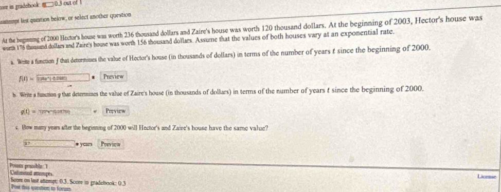 core in gradebook: □ 0.3 out of 
meimpt list queation below, or select another question 
At the beginning of 2000 Hector's house was worth 236 thousand dollars and Zaire's house was worth 120 thousand dollars. At the beginning of 2003, Hector's house was 
worta 176 thousand dollars and Zaire's house was worth 156 thousand dollars. Assume that the values of both houses vary at an exponential rate. 
a. Write a function f that determines the value of Hector's house (in thousands of dollars) in terms of the number of years t since the beginning of 2000.
f(t)= 278t^*(-0.088) Preview 
b Write a function 9 that determines the value of Zaire's house (in thousands of dollars) in terms of the number of years t since the beginning of 2000.
g(t)= 12'' '' 10.09878t Preview 
c. Bow many years after the beginning of 2000 will Hector's and Zaire's house have the same value? 
17 overline  # years Preview 
Points possible 1 
Calimned attempts Licease 
Scon on last attempt: 0.3. Score in gradebook: 0.3 
Post this queston io form