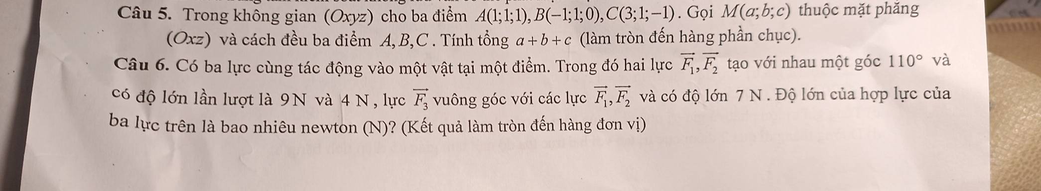 Trong không gian (Oxyz) cho ba điểm A(1;1;1), B(-1;1;0), C(3;1;-1). Gọi M(a;b;c) thuộc mặt phăng 
(Oxz) và cách đều ba điểm A, B, C. Tính tổng a+b+c (làm tròn đến hàng phần chục). aunm 
Câu 6. Có ba lực cùng tác động vào một vật tại một điểm. Trong đó hai lực vector F_1, vector F_2 tạo với nhau một góc 110° và 
có độ lớn lần lượt là 9N và 4 N, lực vuông góc với các lực vector F_3 vector F_1, vector F_2 và có độ lớn 7 N. Độ lớn của hợp lực của 
ba lực trên là bao nhiêu newton (N)? (Kết quả làm tròn đến hàng đơn vị)