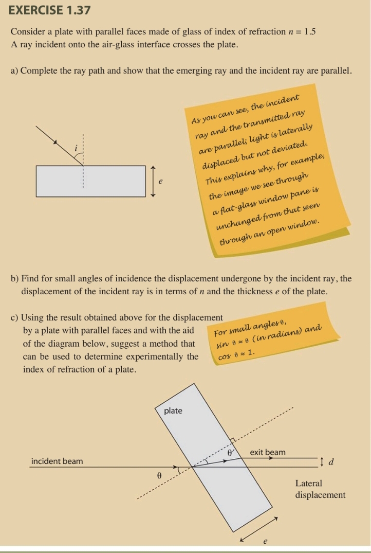 Consider a plate with parallel faces made of glass of index of refraction n=1.5
A ray incident onto the air-glass interface crosses the plate. 
a) Complete the ray path and show that the emerging ray and the incident ray are parallel. 
i As you can see, the incident 
ray and the transmitted ray 
are parallel; light is laterally 
displaced but not deviated. 
e 
This explains why, for example, 
the image we see through 
a flat-glass window pane is 
unchanged from that seen 
through an open window. 
b) Find for small angles of incidence the displacement undergone by the incident ray, the 
displacement of the incident ray is in terms of n and the thickness e of the plate. 
c) Using the result obtained above for the displacement 
by a plate with parallel faces and with the aid 
For small angles θ, 
of the diagram below, suggest a method that sin θ approx θ (in radians) and 
can be used to determine experimentally the cos θ approx 1. 
index of refraction of a plate.