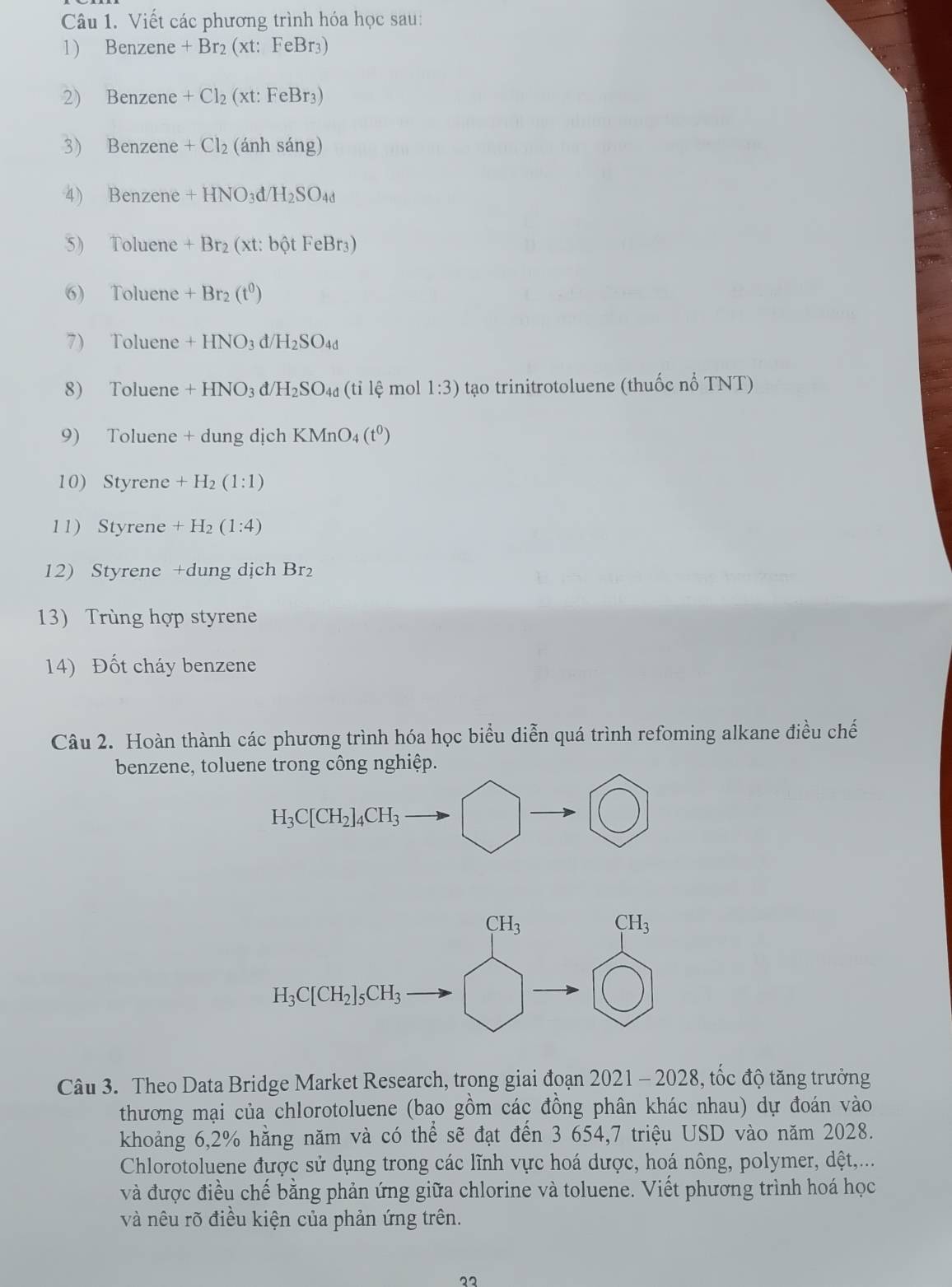 Viết các phương trình hóa học sau:
1) Benzene +Br_2(xt:FeBr_3)
2) Benzene +Cl_2(xt:FeBr_3)
3) Benzene +Cl_2 (anhsang)
4) Benzene +HNO_3d/H_2SO_4d
5) Toluene +Br_2(xt:bhat QtFeBr_3)
6) Toluene +Br_2(t^0)
7) Toluene +HNO_3d/H_2SO_4d
8) Toluene +HNO_3d/H_2SO_4d (tile mol 1:3) tạo trinitrotoluene (thuốc nổ TNT)
9) Toluene + dung dịch KMnO_4(t^0)
10) Styrene +H_2(1:1)
11) Styrene +H_2(1:4)
12) Styrene +dung dịch Br₂
13) Trùng hợp styrene
14) Đốt cháy benzene
Câu 2. Hoàn thành các phương trình hóa học biểu diễn quá trình refoming alkane điều chế
benzene, toluene trong công nghiệp.
H_3C[CH_2]_4CH_3
Câu 3. Theo Data Bridge Market Research, trong giai đoạn 2021 - 2028, tốc độ tăng trưởng
thương mại của chlorotoluene (bao gồm các đồng phân khác nhau) dự đoán vào
khoảng 6,2% hằng năm và có thể sẽ đạt đến 3 654,7 triệu USD vào năm 2028.
Chlorotoluene được sử dụng trong các lĩnh vực hoá dược, hoá nông, polymer, dệt,...
và được điều chế bằng phản ứng giữa chlorine và toluene. Viết phương trình hoá học
và nêu rõ điều kiện của phản ứng trên.