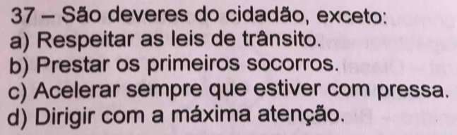 São deveres do cidadão, exceto:
a) Respeitar as leis de trânsito.
b) Prestar os primeiros socorros.
c) Acelerar sempre que estiver com pressa.
d) Dirigir com a máxima atenção.