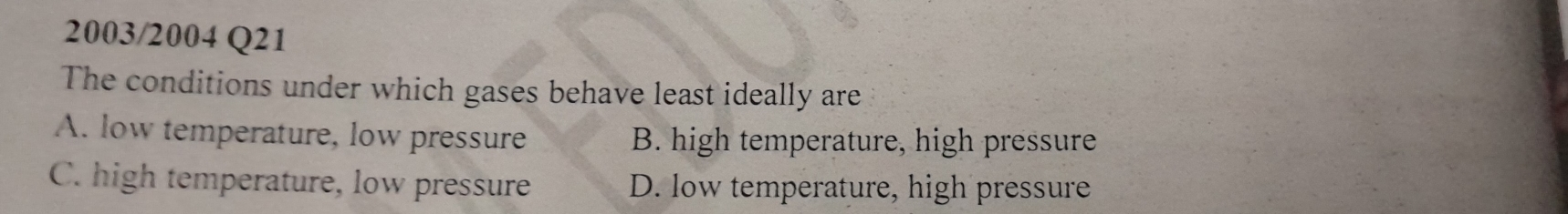 2003/2004 Q21
The conditions under which gases behave least ideally are
A. low temperature, low pressure B. high temperature, high pressure
C. high temperature, low pressure D. low temperature, high pressure