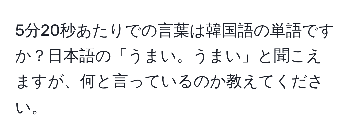 5分20秒あたりでの言葉は韓国語の単語ですか？日本語の「うまい。うまい」と聞こえますが、何と言っているのか教えてください。