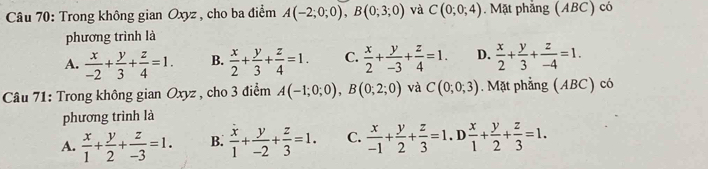 Trong không gian Oxyz , cho ba điểm A(-2;0;0), B(0;3;0) và C(0;0;4). Mặt phẳng (ABC) có
phương trình là
A.  x/-2 + y/3 + z/4 =1. B.  x/2 + y/3 + z/4 =1. C.  x/2 + y/-3 + z/4 =1. D.  x/2 + y/3 + z/-4 =1. 
Câu 71: Trong không gian Oxyz , cho 3 điểm A(-1;0;0), B(0;2;0) và C(0;0;3). Mặt phẳng (ABC) có
phương trình là
A.  x/1 + y/2 + z/-3 =1. B.  x/1 + y/-2 + z/3 =1. C.  x/-1 + y/2 + z/3 =1.D x/1 + y/2 + z/3 =1.