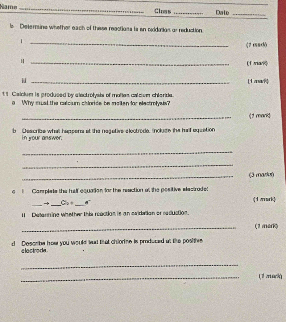 Name _Class_ 
Date_ 
b Determine whether each of these reactions is an oxidation or reduction. 
_1 
(1 mark) 
_(1 mark) 
_(1 mark) 
11 Calcium is produced by electrolysis of molten calcium chloride. 
a Why must the calcium chloride be molten for electrolysis? 
_(1 mark) 
b Describe what happens at the negative electrode. Include the half equation 
in your answer. 
_ 
_ 
_(3 marks) 
c i Complete the half equation for the reaction at the positive electrode: 
_→ _ Cl_2+ _  e^-
(1 mark) 
i Determine whether this reaction is an oxidation or reduction. 
_(1 mark) 
d Describe how you would test that chlorine is produced at the positive 
electrode. 
_ 
_(1 mark)