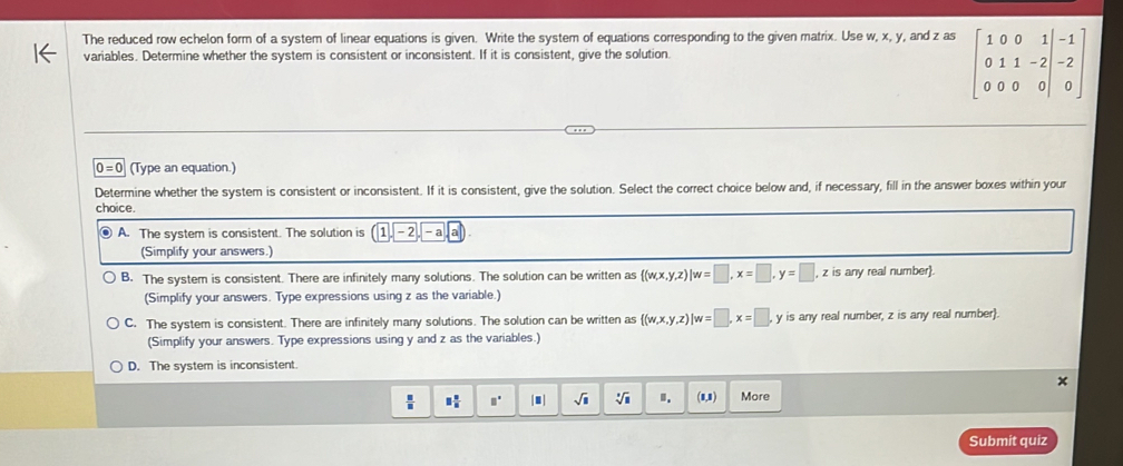 The reduced row echelon form of a system of linear equations is given. Write the system of equations corresponding to the given matrix. Use w, x, y , and z as beginbmatrix 1&0&0&1&-1 0&1&1&-2 0&0&0&0endvmatrix
variables. Determine whether the system is consistent or inconsistent. If it is consistent, give the solution.
0=0 (Type an equation.)
Determine whether the system is consistent or inconsistent. If it is consistent, give the solution. Select the correct choice below and, if necessary, fill in the answer boxes within your
choice.
● A. The system is consistent. The solution is (1,-2,-a,a)
(Simplify your answers.)
B. The system is consistent. There are infinitely many solutions. The solution can be written as  (w,x,y,z)|w=□ , x=□ , y=□ , z is any real number.
(Simplify your answers. Type expressions using z as the variable.)
C. The system is consistent. There are infinitely many solutions. The solution can be written as  (w,x,y,z)|w=□ , x=□ , y is any real number, z is any real number.
(Simplify your answers. Type expressions using y and z as the variables.)
D. The system is inconsistent.
 □ /□   □  □ /□   □° |■ sqrt(□ ) sqrt[□](□ ) ". (1,1) More
Submit quiz