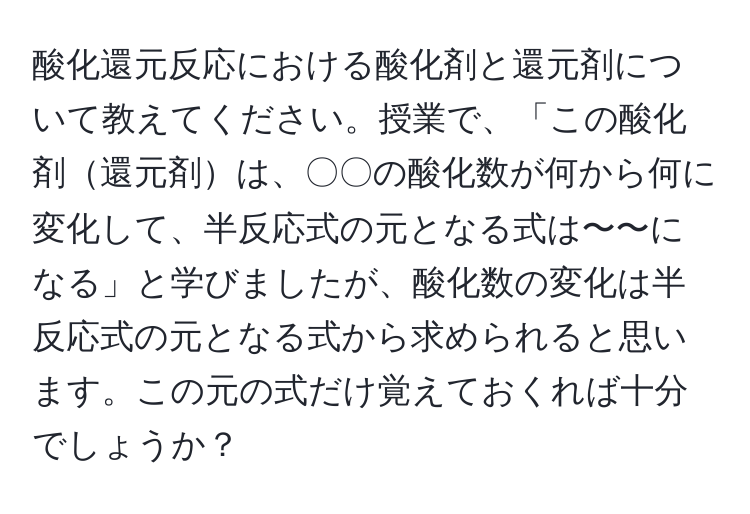 酸化還元反応における酸化剤と還元剤について教えてください。授業で、「この酸化剤還元剤は、〇〇の酸化数が何から何に変化して、半反応式の元となる式は〜〜になる」と学びましたが、酸化数の変化は半反応式の元となる式から求められると思います。この元の式だけ覚えておくれば十分でしょうか？