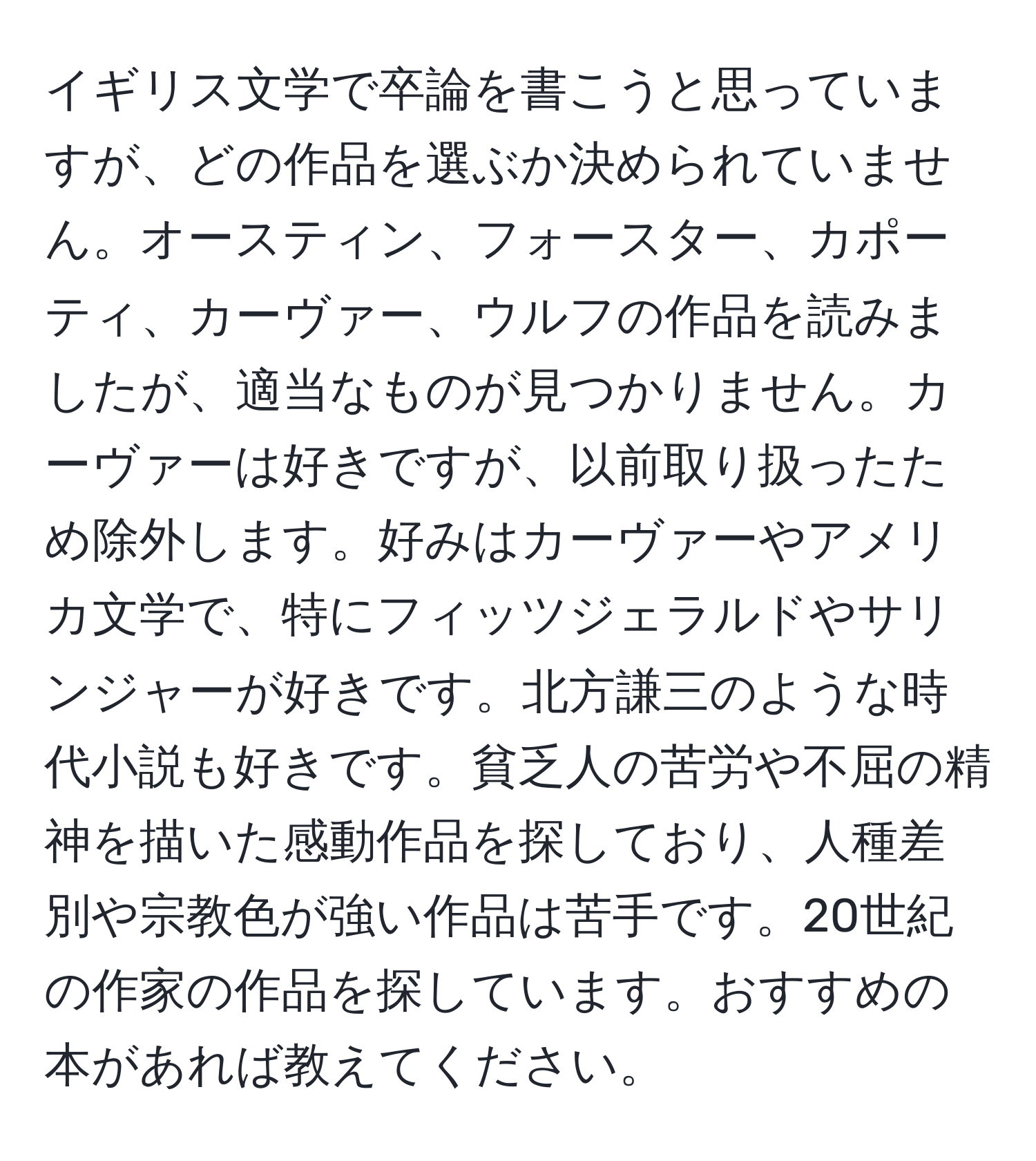 イギリス文学で卒論を書こうと思っていますが、どの作品を選ぶか決められていません。オースティン、フォースター、カポーティ、カーヴァー、ウルフの作品を読みましたが、適当なものが見つかりません。カーヴァーは好きですが、以前取り扱ったため除外します。好みはカーヴァーやアメリカ文学で、特にフィッツジェラルドやサリンジャーが好きです。北方謙三のような時代小説も好きです。貧乏人の苦労や不屈の精神を描いた感動作品を探しており、人種差別や宗教色が強い作品は苦手です。20世紀の作家の作品を探しています。おすすめの本があれば教えてください。