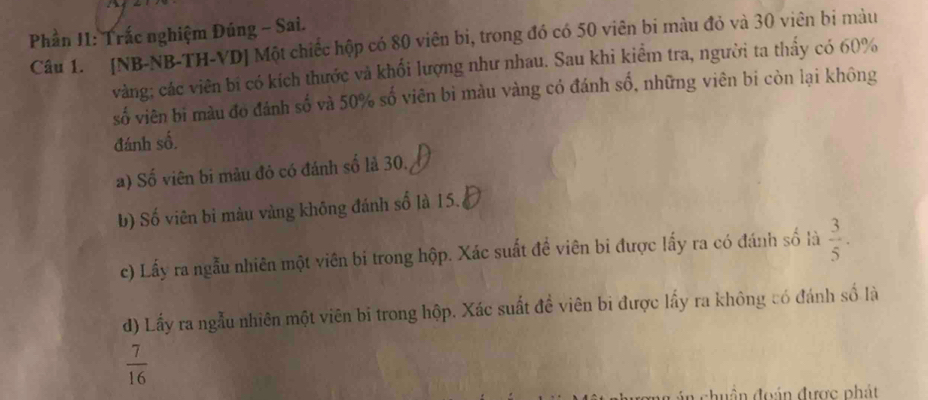 Phần I1: Trắc nghiệm Đúng - Sai. 
Câu 1. [NB-NB-TH-VD] Một chiếc hộp có 80 viên bi, trong đó có 50 viên bi màu đỏ và 30 viên bị màu 
vàng; các viên bí có kích thước và khối lượng như nhau. Sau khi kiểm tra, người ta thấy có 60%
số viên bi màu đo đánh số và 50% số viên bì màu vàng có đánh số, những viên bi còn lại không 
đánh số. 
a) Số viên bi màu đỏ có đánh số là 30. 
b) Số viên bi màu vàng không đánh số là 15. 
c) Lấy ra ngẫu nhiên một viên bi trong hộp. Xác suất đề viên bi được lấy ra có đánh số là  3/5 . 
d) Lấy ra ngẫu nhiên một viên bi trong hộp. Xác suất đề viên bi được lấy ra không có đánh số là
 7/16 
đhuần đoán được phát