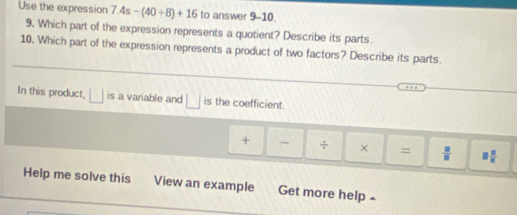 Use the expression 7.4s-(40/ 8)+16 to answer 9-10. 
9. Which part of the expression represents a quotient? Describe its parts. 
10. Which part of the expression represents a product of two factors? Describe its parts. 
In this product, ___ is a variable and □ is the coefficient. 
+ - ÷ × =  □ /□   1 □ /□  
Help me solve this View an example Get more help 4