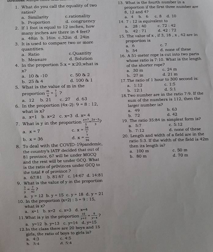 Dpruons，Muupr 13. What is the fourth number in a
1. What do you call the equality of two proportion if the first three number are
ratios? 8, 12 and 4?
a. Similarity c.rationality a. 4 b. 6 c. 8 d. 10
b. Proportion d. congruency 14. 7:12 is equivalent to
2. If 1 foot is equal to 12 inches, how a. 28:40 c. 72:42
many inches are there in 4 feet?
b. 42:71 d. 42:72
a. 48in b. 16in c.32in d. 24in 15. The value of x , if 3, 18 , x , 42 are in
3. It is used to compare two or more proportion is c. 7
quantities. b. 54 a. 6
a. Ratio c.Quantity d. none of these
b. Measure d. Solution 16. A 51-meter rope is cut into two parts
4. In the proportion 5:x=x:20 ,what is whose ratio is 7:10. What is the length
of the shorter rope?
x? a. 30 m c. 24 m
a. 10 8 -10 c. 50 & 2 b. 27 m d. 21 m
b. 25 & 4 d. 100 & 1 17.The ratio of 1 hour to 300 second is:
5. What is the value of m in the
a. 1:12 c. 1:5
proportion  m/9 = 7/3  ? b. 12:1 d. 5:1. If the
a. 12 b. 21 c. 27 d. 63 18.Two number are in the ratio 7:9
sum of the numbers is 112, then the
6. In the proportion (4x-2):9=8:12, larger number is?
what is x? b. 63
a. x=1 b. x=2 c. x=3 d. x=4 a. 49 b. 72 d. 42
7. What is y in the proportion  (x+7)/5 = (2x-3)/3  ) 19. The ratio 35:84 in simplest form is?
a. 5:7 c. 5:12
a. x=7 c. x= 36/7  d. none of these
b. 7:12
b. x=36 d. x= 7/36  20. Length and width of a field are in the
5:3
8. To deal with the COVID-19pandemic, ratio then its length is? . If the width of the field is 42m
the country’s IATF decided that out of a. 100 m c. 50 m
81 province, 67 will be under MGCQ b. 80 m d. 70 m
and the rest will be under GCQ. What
is the ratio of pr0vinces under GCQ to
the total # of province.?
a. 67:81 b. 81:67 c. 14:67 d. 14:81
9. What is the value of y in the proportion
 3/y = 7/42  ?
a. y=12 b. y=15 c. y=18 d. y=21
10. In the proportion (x+2):5=9:15,
what is x?
a. x=1 b. x=2 c. x=3 d. x=4
11.What is y in the proportion  10/y+2 = 6/y-4  ?
a. y=12 b. y=13 c. y=14 d. y=15
12.In the class there are 20 boys and 15
girls, the ratio of boys to girls is?
a. 4:3 c. 4:5
h 3:4 d 5:4