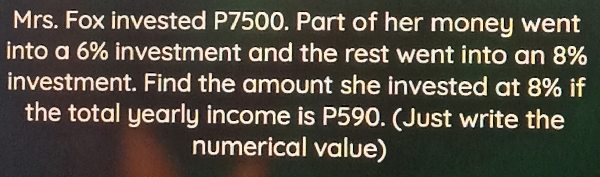 Mrs. Fox invested P7500. Part of her money went 
into a 6% investment and the rest went into an 8%
investment. Find the amount she invested at 8% if 
the total yearly income is P590. (Just write the 
numerical value)