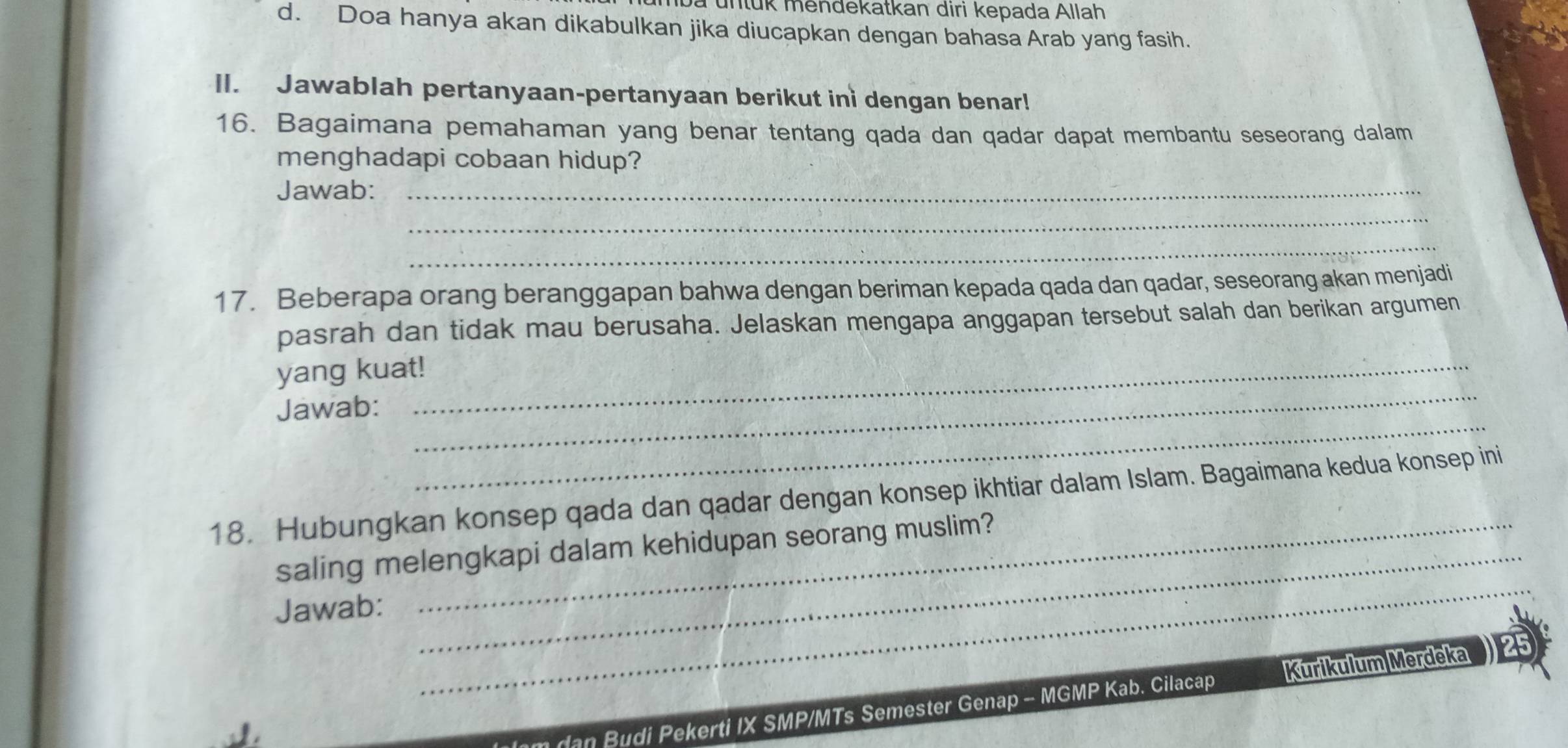 à untük mendekatkan diri kepada Allah 
d. Doa hanya akan dikabulkan jika diucapkan dengan bahasa Arab yang fasih. 
II. Jawablah pertanyaan-pertanyaan berikut ini dengan benar! 
16. Bagaimana pemahaman yang benar tentang qada dan qadar dapat membantu seseorang dalam 
menghadapi cobaan hidup? 
Jawab:_ 
_ 
_ 
17. Beberapa orang beranggapan bahwa dengan beriman kepada qada dan qadar, seseorang akan menjadi 
pasrah dan tidak mau berusaha. Jelaskan mengapa anggapan tersebut salah dan berikan argumen 
_ 
yang kuat!_ 
_ 
Jawab: 
18. Hubungkan konsep qada dan qadar dengan konsep ikhtiar dalam Islam. Bagaimana kedua konsep ini 
_ 
saling melengkapi dalam kehidupan seorang muslim? 
Jawab: 
dan Budi Pekerti IX SMP/MTs Semester Genap - MGMP Kab. Cilacap Kurikulum Merdeka