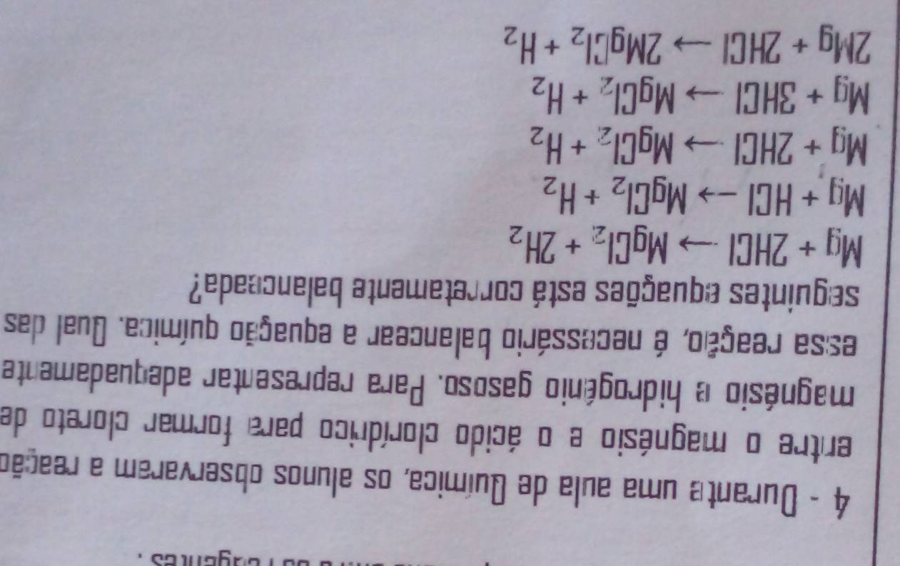 Durante uma aula de Química, os alunos observaram a reação
entre o magnésio e o ácido clorídrico para formar cloreto de
magnésio e hidrogênio gasoso. Para representar adequadamente
essa reação, é necessário balancear a equação química. Qual das
seguintes equações está corretamente balanceada?
Mg+2HClto MgCl_2+2H_2
Mg+HClto MgCl_2+H_2
Mg+2HClto MgCl_2+H_2
Mg+3HClto MgCl_2+H_2
2Mg+2HClto 2MgCl_2+H_2