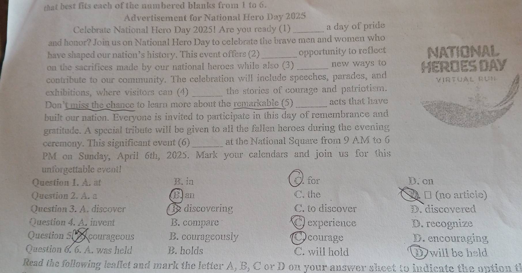 that best fits each of the numbered blanks from 1 to 6.
Advertisement for National Hero Day 2025
Celebrate National Hero Day 2025! Are you ready (1) _a day of pride
and honor? Join us on National Hero Day to celebrate the brave men and women who
have shaped our nation’s history. This event offers (2)_
opportunity to reflect NATIONAL
on the sacrifices made by our national heroes while also (3) _new ways to
HEROES DAY
contribute to our community. The celebration will include speeches, parades, and
VirtUAl RUn
exhibitions, where visitors can (4) _the stories of courage and patriotism.
Don’t miss the chance to learn more about the remarkable (5) _acts that have
built our nation. Everyone is invited to participate in this day of remembrance and
gratitude. A special tribute will be given to all the fallen heroes during the evening
ceremony. This significant event (6) _at the National Square from 9 AM to 6
PM on Sunday, April 6th, 2025. Mark your calendars and join us for this
unforgettable event!
Question 1. A. at B. in A for D. on
Question 2. A. a B. an C. the 1 ª (no articio)
Question 3. A. discover 1 discovering C. to discover D. discovered
Question 4. A. invent B. compare C experience D. recognize
Question 50 courageous B. courageously Ocourage D. encouraging
Question 6. 6. A. was held B. holds C. will hold D will be held
Read the following leaflet and mark the letter A, B, C or D on your answer sheet to indicate the option th