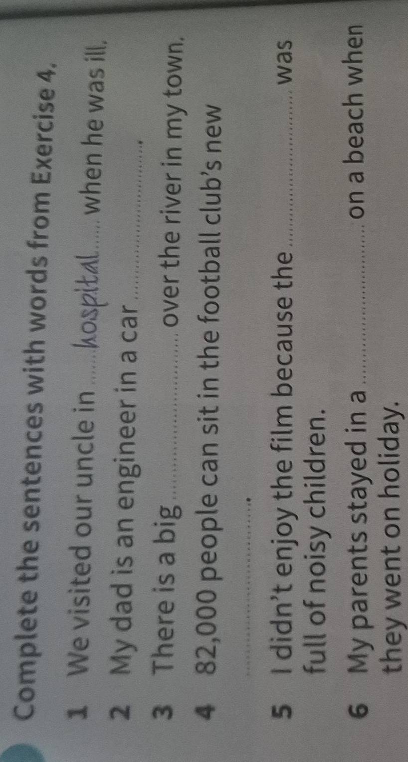 Complete the sentences with words from Exercise 4. 
1 We visited our uncle in_ when he was ill, 
2 My dad is an engineer in a car_ 
3 There is a big _over the river in my town. 
4 82,000 people can sit in the football club’s new 
_ 
5 I didn’t enjoy the film because the _was 
full of noisy children. 
6 My parents stayed in a _on a beach when 
they went on holiday.