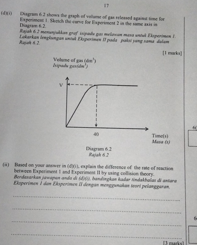 17 
(d)(i) Diagram 6.2 shows the graph of volume of gas released against time for 
Experiment 1. Sketch the curve for Experiment 2 in the same axis in 
Diagram 6.2. 
Rajah 6.2 menunjukkan graf isipadu gas melawan masa untuk Eksperimen 1. 
Lakarkan lengkungan untuk Eksperimen II pada paksi yang sama dalam 
Rajah 6.2. 
[1 marks] 
Volume of gas (dm^3)
sipadu gas (dm^3)
6( 
(ii) Based on your answer in (d)(i), explain the difference of the rate of reaction 
between Experiment 1 and Experiment II by using collision theory. 
Berdasarkan jawapan anda di (d)(i), bandingkan kadar tindakbalas di antara 
Eksperimen 1 dan Eksperimen II dengan menggunakan teori pelanggaran. 
_ 
_ 
_ 
6 
_ 
[3 marks]