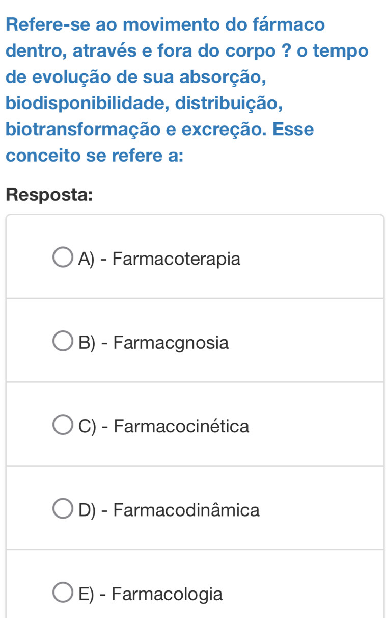 Refere-se ao movimento do fármaco
dentro, através e fora do corpo ? o tempo
de evolução de sua absorção,
biodisponibilidade, distribuição,
biotransformação e excreção. Esse
conceito se refere a:
Resposta:
A) - Farmacoterapia
B) - Farmacgnosia
C) - Farmacocinética
D) - Farmacodinâmica
E) - Farmacologia