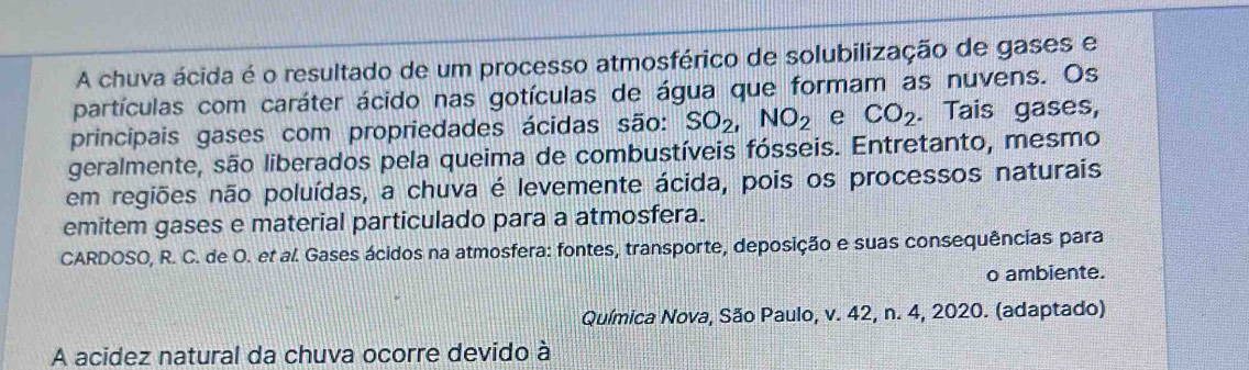 A chuva ácida é o resultado de um processo atmosférico de solubilização de gases e 
partículas com caráter ácido nas gotículas de água que formam as nuvens. Os 
principais gases com propriedades ácidas são: SO_2, NO_2 e CO_2. Tais gases, 
geralmente, são liberados pela queima de combustíveis fósseis. Entretanto, mesmo 
em regiões não poluídas, a chuva é levemente ácida, pois os processos naturais 
emitem gases e material particulado para a atmosfera. 
CARDOSO, R. C. de O. et al. Gases ácidos na atmosfera: fontes, transporte, deposição e suas consequências para 
o ambiente. 
Química Nova, São Paulo, v. 42, n. 4, 2020. (adaptado) 
A acidez natural da chuva ocorre devido à