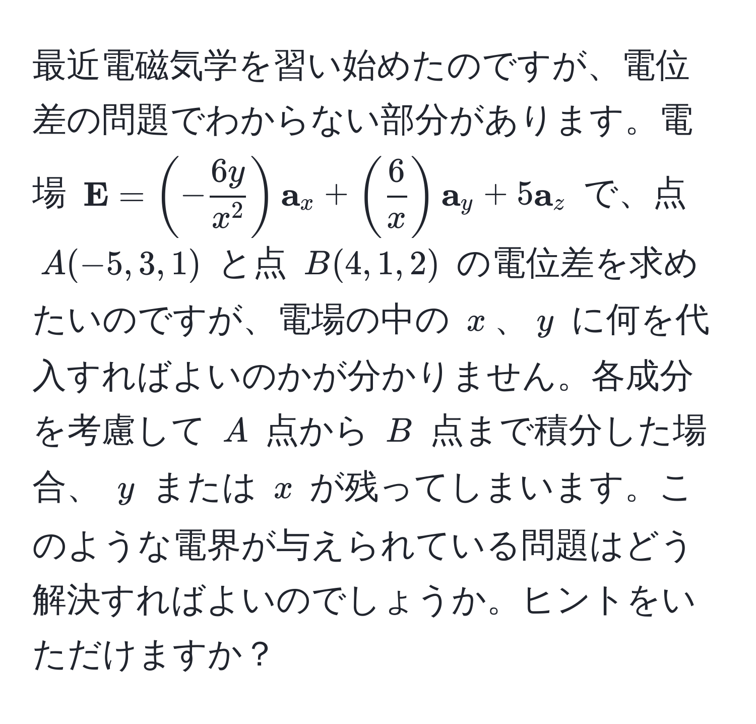 最近電磁気学を習い始めたのですが、電位差の問題でわからない部分があります。電場 $ E = (-frac6yx^2) a_x + ( 6/x ) a_y + 5 a_z$ で、点 $A(-5,3,1)$ と点 $B(4,1,2)$ の電位差を求めたいのですが、電場の中の $x$、$y$ に何を代入すればよいのかが分かりません。各成分を考慮して $A$ 点から $B$ 点まで積分した場合、 $y$ または $x$ が残ってしまいます。このような電界が与えられている問題はどう解決すればよいのでしょうか。ヒントをいただけますか？