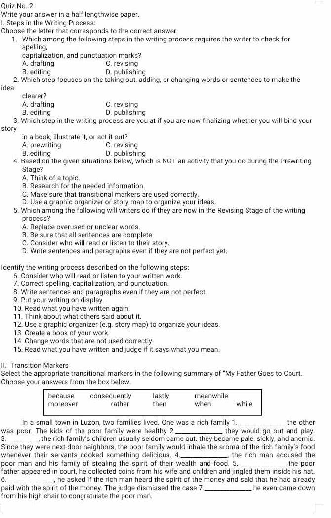 Quiz No. 2
Write your answer in a half lengthwise paper.
I. Steps in the Writing Process:
Choose the letter that corresponds to the correct answer.
1. Which among the following steps in the writing process requires the writer to check for
spelling,
capitalization, and punctuation marks?
A. drafting C. revising
B. editing D. publishing
2. Which step focuses on the taking out, adding, or changing words or sentences to make the
idea
clearer?
A. drafting C. revising
B. editing D. publishing
3. Which step in the writing process are you at if you are now finalizing whether you will bind your
story
in a book, illustrate it, or act it out?
A. prewriting C. revising
B. editing D. publishing
4. Based on the given situations below, which is NOT an activity that you do during the Prewriting
Stage?
A. Think of a topic.
B. Research for the needed information.
C. Make sure that transitional markers are used correctly.
D. Use a graphic organizer or story map to organize your ideas.
5. Which among the following will writers do if they are now in the Revising Stage of the writing
process?
A. Replace overused or unclear words.
B. Be sure that all sentences are complete.
C. Consider who will read or listen to their story.
D. Write sentences and paragraphs even if they are not perfect yet.
Identify the writing process described on the following steps:
6. Consider who will read or listen to your written work.
7. Correct spelling, capitalization, and punctuation.
8. Write sentences and paragraphs even if they are not perfect.
9. Put your writing on display.
10. Read what you have written again.
11. Think about what others said about it.
12. Use a graphic organizer (e.g. story map) to organize your ideas.
13. Create a book of your work.
14. Change words that are not used correctly.
15. Read what you have written and judge if it says what you mean.
II. Transition Markers
Select the appropriate transitional markers in the following summary of "My Father Goes to Court.
Choose your answers from the box below.
because consequently lastly meanwhile
moreover rather then when while
In a small town in Luzon, two families lived. One was a rich family 1_ the other
was poor. The kids of the poor family were healthy 2 they would go out and play.
3  the rich family's children usually seldom came out. they became pale, sickly, and anemic.
Since they were next-door neighbors, the poor family would inhale the aroma of the rich family's food
whenever their servants cooked something delicious. 4 , the rich man accused the
poor man and his family of stealing the spirit of their wealth and food. 5. the poor
father appeared in court, he collected coins from his wife and children and jingled them inside his hat.
6 _he asked if the rich man heard the spirit of the money and said that he had already
paid with the spirit of the money. The judge dismissed the case 7 _he even came down
from his high chair to congratulate the poor man.