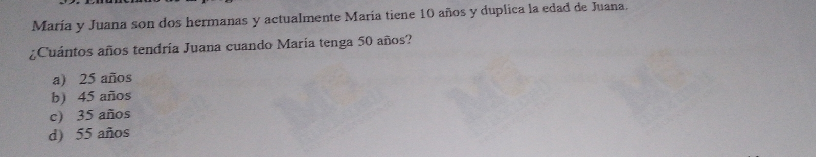 María y Juana son dos hermanas y actualmente María tiene 10 años y duplica la edad de Juana.
¿Cuántos años tendría Juana cuando María tenga 50 años?
a) 25 años
b) 45 años
c) 35 años
d) 55 años