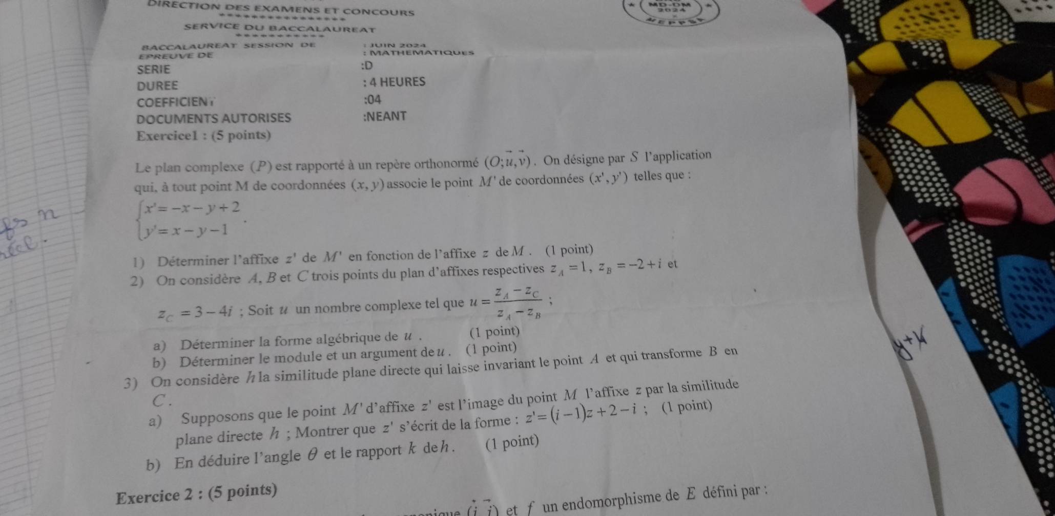 Diréction des examens et concours 
SERVICE DU BACCALAUREAT 
BACCALAUREAT SESSION DE 
EPREUVE DE : MATHEMATIQUES 
SERIE 
:D 
DUREE : 4 HEURES 
COEFFICIENT :04 
DOCUMENTS AUTORISES :NEANT 
Exercice1 : (5 points) 
Le plan complexe (P) est rapporté à un repère orthonormé (O;u,v). On désigne par S l’application 
qui, à tout point M de coordonnées (x,y) associe le point M' de coordonnées (x',y') telles que :
beginarrayl x'=-x-y+2 y'=x-y-1endarray.. 
1) Déterminer l'affixe z' de M' en fonction de l’affixe z de M. (1 point) 
2) On considère A, B et C trois points du plan d’affixes respectives z_A=1, z_B=-2+i et
z_C=3-4i; Soit # un nombre complexe tel que u=frac z_A-z_Cz_A-z_B; 
a) Déterminer la forme algébrique de u. (1 point) 
b) Déterminer le module et un argument deu . (1 point) 
3) On considère h la similitude plane directe qui laisse invariant le point A et qui transforme B en 
C . 
a) Supposons que le point M' d’affixe z' est l’image du point M l’affixe z par la similitude 
plane directe / ; Montrer que z' s’écrit de la forme : z'=(i-1)z+2-i; (1 point) 
b) En déduire l'angle θ et le rapport k deh . (1 point) 
Exercice 2 : (5 points) 
(7) et f un endomorphisme de E défini par :