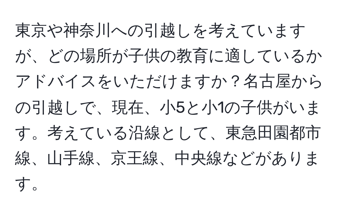 東京や神奈川への引越しを考えていますが、どの場所が子供の教育に適しているかアドバイスをいただけますか？名古屋からの引越しで、現在、小5と小1の子供がいます。考えている沿線として、東急田園都市線、山手線、京王線、中央線などがあります。