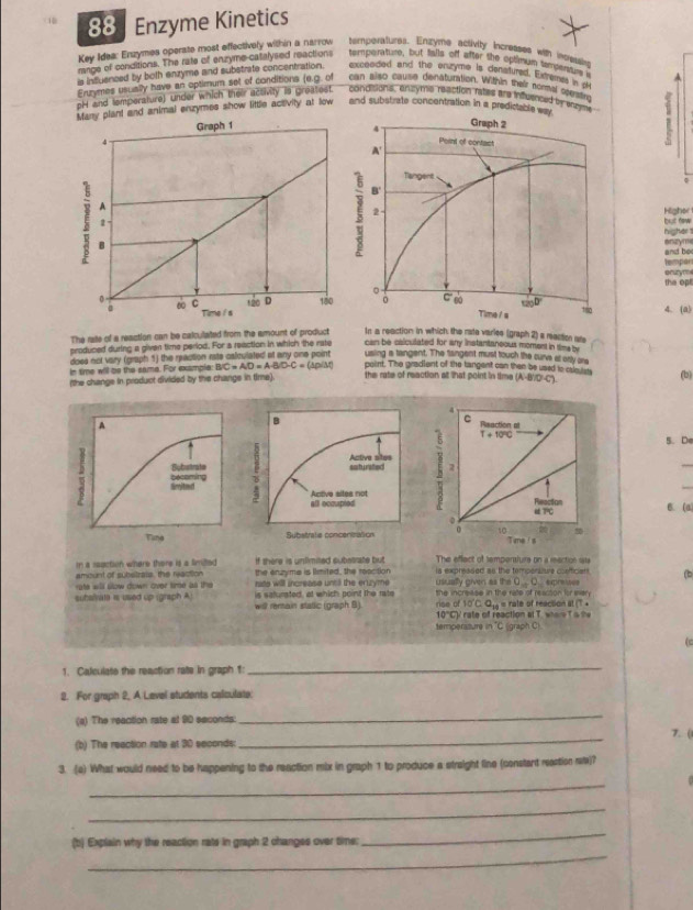 Enzyme Kinetics
Key Idea: Enzymes operate most effectively within a narrow temperatures. Enzyme activity incresses with incressing
range of conditions. The rate of enzyme-catalysed reactions temperature, but fialls off after the optimum tempni s
is influenced by both enzyme and substrate concentration. exceoded and the enzyme is denstured. Extremes in th
Eruymes usually have an optimum set of conditions (e.g. of can also cause denaturation. Within their normat com tH
pH and temperature) under which their activity is greatest. condisions, encyme reaction rates are influenced by snged 
Many plant and animal enzymes show little acsivity at low and substrate concentration in a predictableway
Graph 1 Graph 2
4
4 Point of contact
A'
Tangent
A
5 B
2
ξ 4.
2 Higher but new 
higher 
and be onzyme
tempor
the ope onzym
。 180
0 ∞ C 120 D 180 0 C gù tan D 4. (a)
Time i s Time / a
The rate of a reastion can be calculated from the amount of product In a reaction in which the rate varles (graph 2) a raction are
produced during a given time period. For a reaction in which the rate can be caiculated for any instantanoous moment in time by
does not vary (graph 1) the reaction rate calculated at any one point using a tangent. The fangent must touch the cure al only are
in time will be the same. For example: BC=AD=ABD-C=(△ p)(△ t) point. The gradient of the tangent can then be used to caloulsts
(the change in product divided by the change in time). the rate of reaction at that point in time (A:B:C) (b)
A
5. De
_
becoming Bybstrate
: Groited
B. (a)
Tuna 
The effect of tempersiure on a rection 1ats
In a ssection where there is a limiled if there is unlimited substrate but is expressed as the tempensiure conffician (b
ate will slow down over time as the the enzyme is limited, the reacition
amount of substrats, the raction rate will increasa untill the eruzyme usually given as the 0,0,
is satursted, at which point the rate ne of 10°C0.
subslrate is used up (graph A) will renain statlic (graph B) the increise in the rate of reacson for war  « rate of reaction at T.A
0°C rate of reaction at T. wher  T s t
temperazure in 'C (graph C)
(
1. Calculate the reaction rate in graph 1:
_
2. For graph 2, A Level students calculate:
(a) The reaction rate at 90 seconds
_
(b) The reection rate at 30 seconds:
_
7.(
3. (a) What would need to be happening to the reaction mix in graph 1 to produce a straight line (constant reartion r?
_
_
_
_
(b) Explain why the reaction rats in graph 2 changes over time: