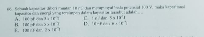 Sebuah kapasitor diberi muatan 10 nC dan mempunyai beda potensial 100 V, maka kapasitansi
kapasitor dan energi yang tersimpan dalam kapasitor tersebut adalah….
A. 100 pF dan 5* 10^(-5)J C. 1 nF dan 5* 10^(-7)J
B. 100 pF dan 5* 10^(-7)J D. 10 nF dan 6* 10^(-7)J
E. 100 nF dan 2* 10^(-7)3