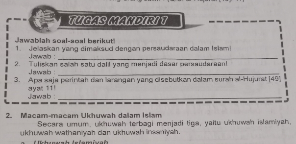 TUGAS MANDIRI T 
Jawablah soal-soal berikut! 
1. Jelaskan yang dimaksud dengan persaudaraan dalam Islam! 
Jawab :_ 
2. Tuliskan salah satu dalil yang menjadi dasar persaudaraan! 
Jawab :_ 
3. Apa saja perintah dan larangan yang disebutkan dalam surah al-Hujurat [ 49 ] 
ayat 11! 
Jawab :_ 
2. Macam-macam Ukhuwah dalam Islam 
Secara umum, ukhuwah terbagi menjadi tiga, yaitu ukhuwah islamiyah, 
ukhuwah wathaniyah dan ukhuwah insaniyah. 
uwäh Islamivah